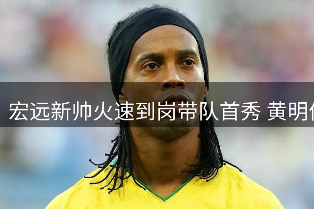 宏远新帅火速到岗带队首秀 黄明依吉林试训恐遭退货