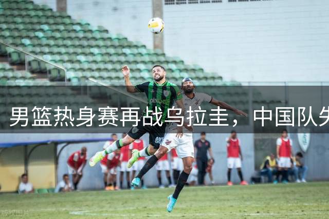 男篮热身赛再战乌拉圭，中国队失利告终