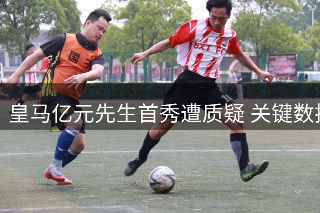 皇马亿元先生首秀遭质疑 关键数据挂零屡次引冲突
